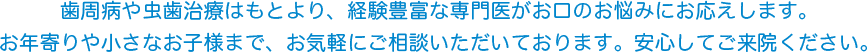 歯周病や虫歯治療はもとより、経験豊富な専門医がお口のお悩みにお応えします。お年寄りや小さなお子様まで、お気軽にご相談いただいております。安心してご来院ください。